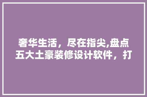 奢华生活，尽在指尖,盘点五大土豪装修设计软件，打造您的梦想家园