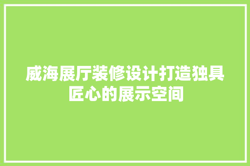 威海展厅装修设计打造独具匠心的展示空间