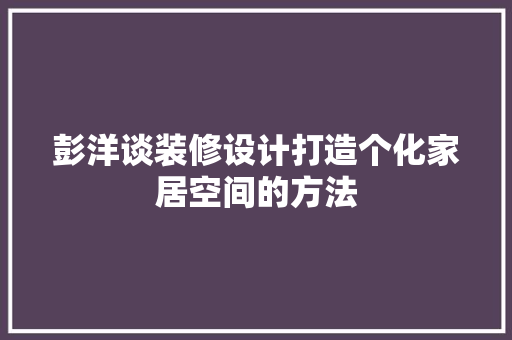 彭洋谈装修设计打造个化家居空间的方法 工艺流程