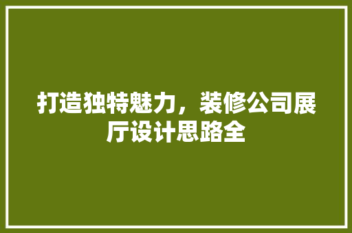 打造独特魅力，装修公司展厅设计思路全 施工技术