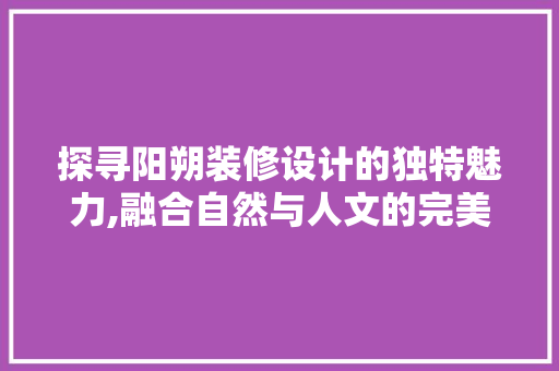 探寻阳朔装修设计的独特魅力,融合自然与人文的完美融合