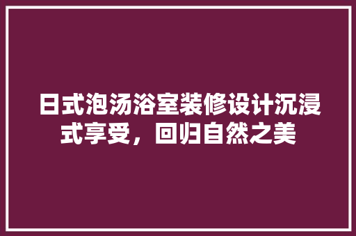 日式泡汤浴室装修设计沉浸式享受，回归自然之美