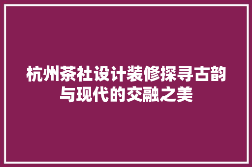 杭州茶社设计装修探寻古韵与现代的交融之美 知识问答