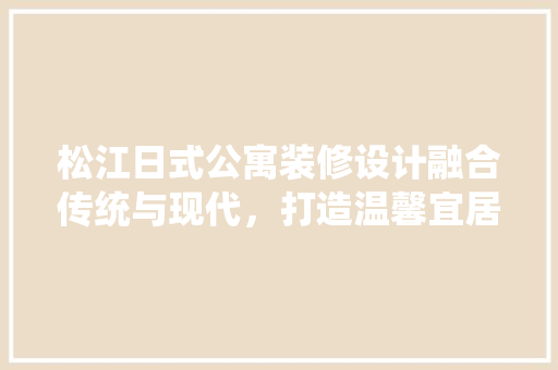 松江日式公寓装修设计融合传统与现代，打造温馨宜居空间
