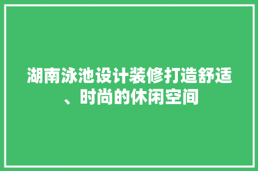湖南泳池设计装修打造舒适、时尚的休闲空间 施工工艺