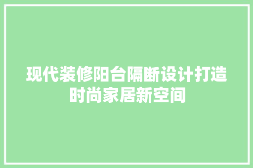 现代装修阳台隔断设计打造时尚家居新空间 施工管理