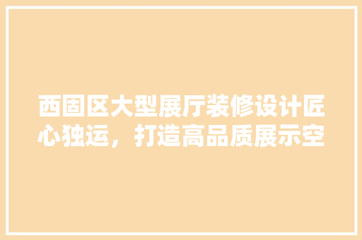 西固区大型展厅装修设计匠心独运，打造高品质展示空间