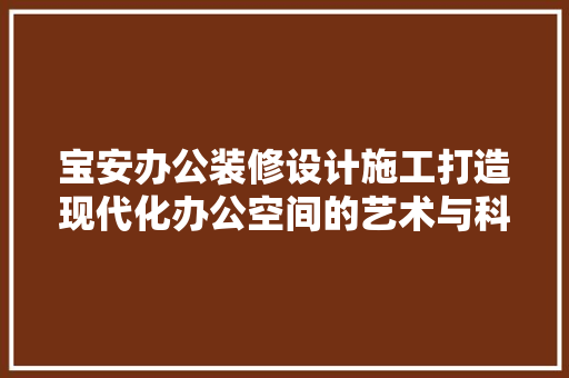 宝安办公装修设计施工打造现代化办公空间的艺术与科学