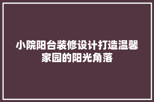 小院阳台装修设计打造温馨家园的阳光角落