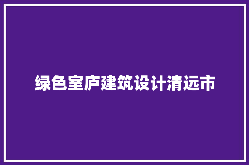 绿色室庐建筑设计清远市 施工管理
