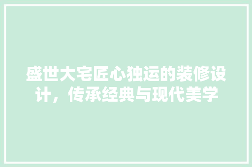 盛世大宅匠心独运的装修设计，传承经典与现代美学 材料设备