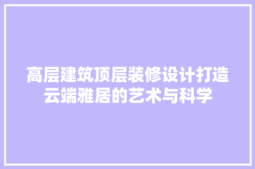 高层建筑顶层装修设计打造云端雅居的艺术与科学