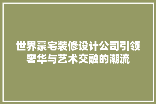 世界豪宅装修设计公司引领奢华与艺术交融的潮流 材料设备
