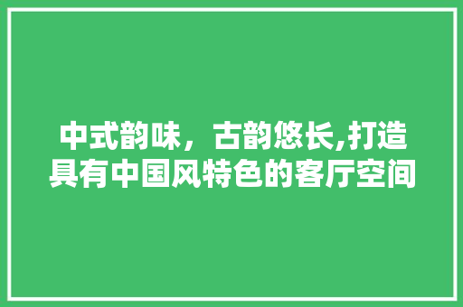 中式韵味，古韵悠长,打造具有中国风特色的客厅空间