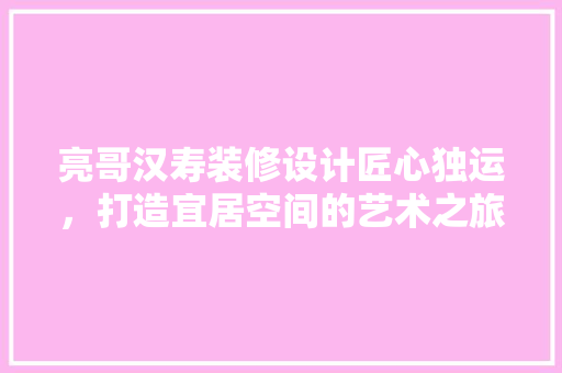 亮哥汉寿装修设计匠心独运，打造宜居空间的艺术之旅 施工管理