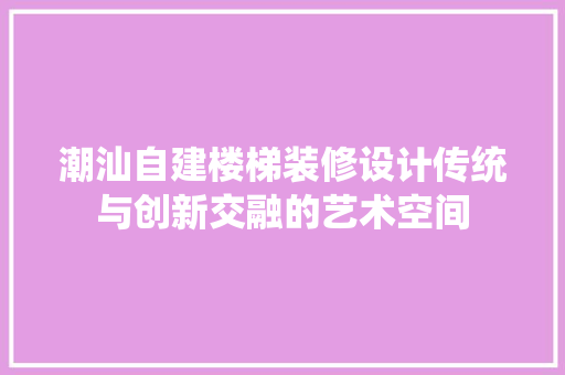 潮汕自建楼梯装修设计传统与创新交融的艺术空间 施工工艺