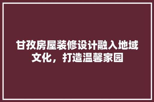 甘孜房屋装修设计融入地域文化，打造温馨家园