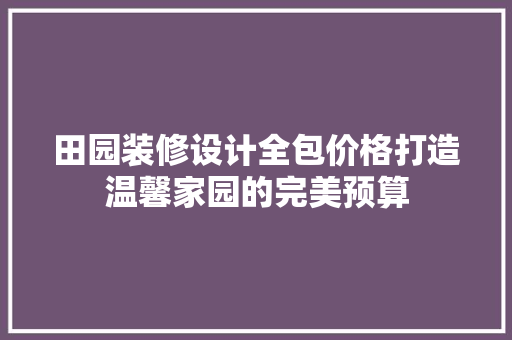 田园装修设计全包价格打造温馨家园的完美预算