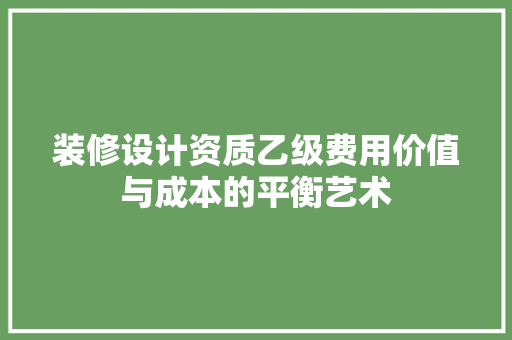 装修设计资质乙级费用价值与成本的平衡艺术