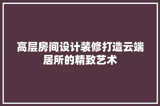 高层房间设计装修打造云端居所的精致艺术