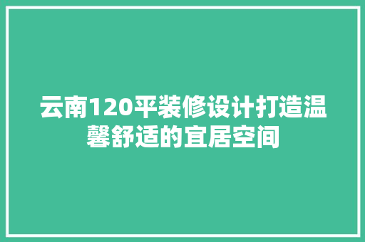 云南120平装修设计打造温馨舒适的宜居空间