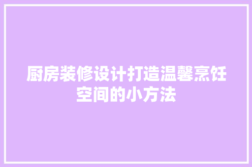 厨房装修设计打造温馨烹饪空间的小方法