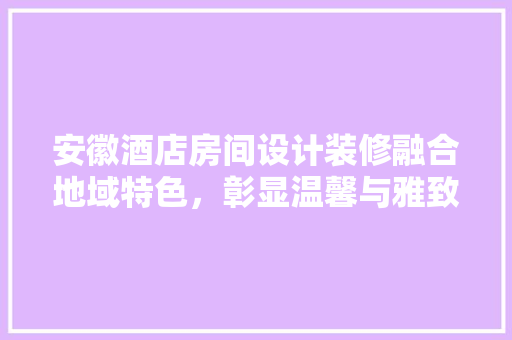 安徽酒店房间设计装修融合地域特色，彰显温馨与雅致