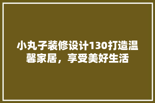 小丸子装修设计130打造温馨家居，享受美好生活 生态建筑设计