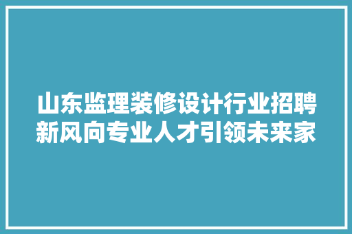 山东监理装修设计行业招聘新风向专业人才引领未来家居美学