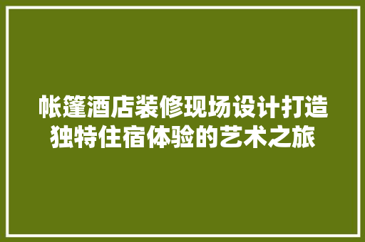 帐篷酒店装修现场设计打造独特住宿体验的艺术之旅 生态建筑设计