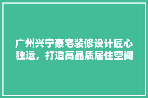 广州兴宁豪宅装修设计匠心独运，打造高品质居住空间