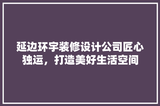 延边环宇装修设计公司匠心独运，打造美好生活空间