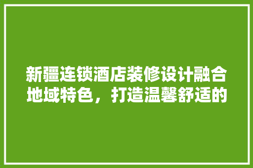 新疆连锁酒店装修设计融合地域特色，打造温馨舒适的住宿体验