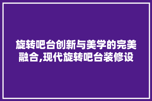 旋转吧台创新与美学的完美融合,现代旋转吧台装修设计之路