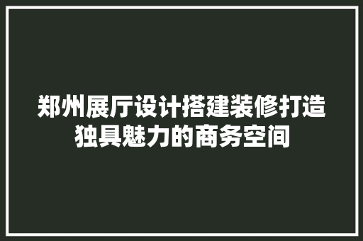 郑州展厅设计搭建装修打造独具魅力的商务空间 建筑设计