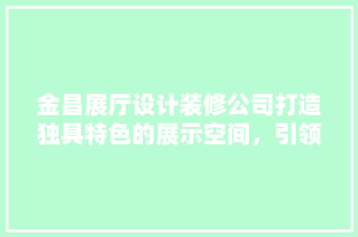 金昌展厅设计装修公司打造独具特色的展示空间，引领行业潮流