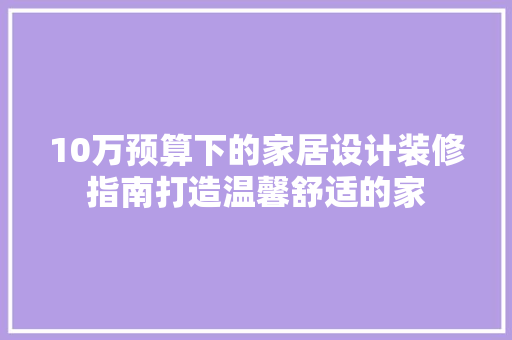 10万预算下的家居设计装修指南打造温馨舒适的家