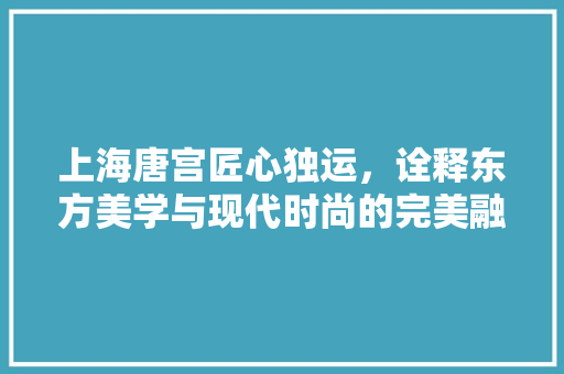 上海唐宫匠心独运，诠释东方美学与现代时尚的完美融合