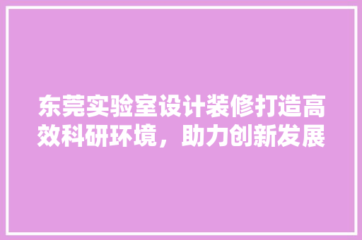 东莞实验室设计装修打造高效科研环境，助力创新发展