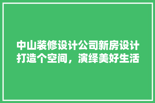 中山装修设计公司新房设计打造个空间，演绎美好生活 施工技术