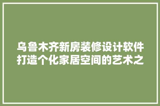 乌鲁木齐新房装修设计软件打造个化家居空间的艺术之旅 施工工艺