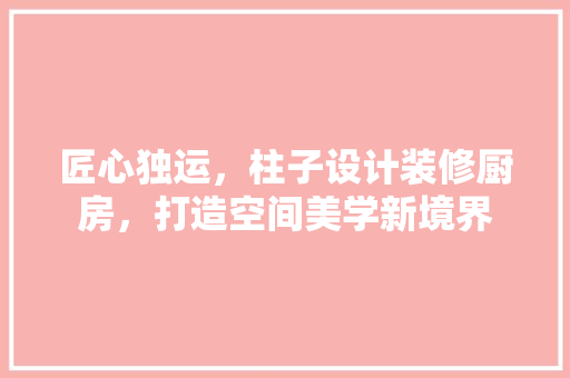 匠心独运，柱子设计装修厨房，打造空间美学新境界