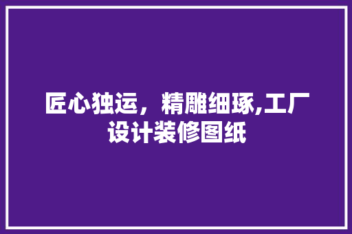 匠心独运，精雕细琢,工厂设计装修图纸 建筑设计