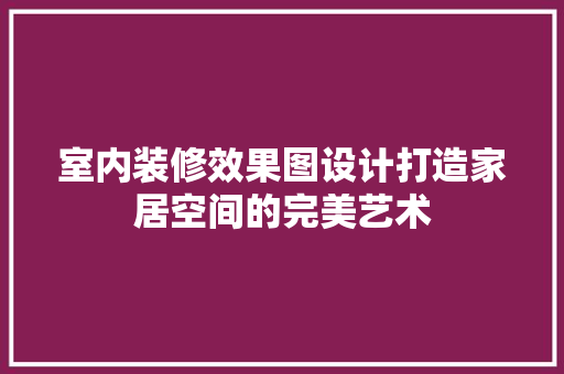 室内装修效果图设计打造家居空间的完美艺术 知识问答
