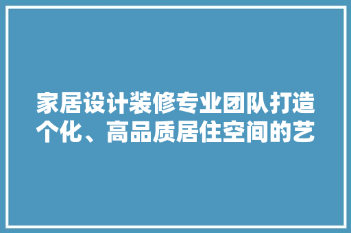 家居设计装修专业团队打造个化、高品质居住空间的艺术