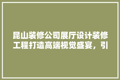 昆山装修公司展厅设计装修工程打造高端视觉盛宴，引领行业潮流