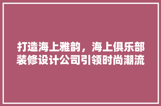 打造海上雅韵，海上俱乐部装修设计公司引领时尚潮流 新型材料