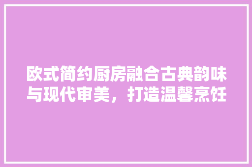 欧式简约厨房融合古典韵味与现代审美，打造温馨烹饪空间