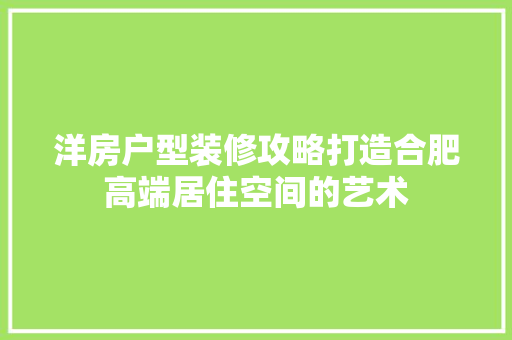 洋房户型装修攻略打造合肥高端居住空间的艺术