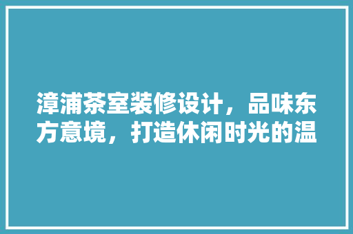 漳浦茶室装修设计，品味东方意境，打造休闲时光的温馨港湾